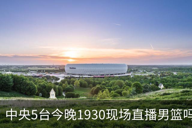 中央5台今晚1930现场直播男篮吗？中国男篮VS喀麦隆在哪看
