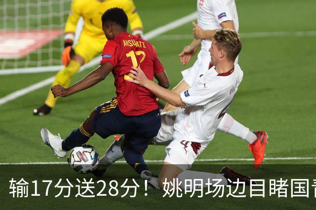 输17分送28分！姚明场边目睹国青惨败，西班牙揭了中国篮球什么短