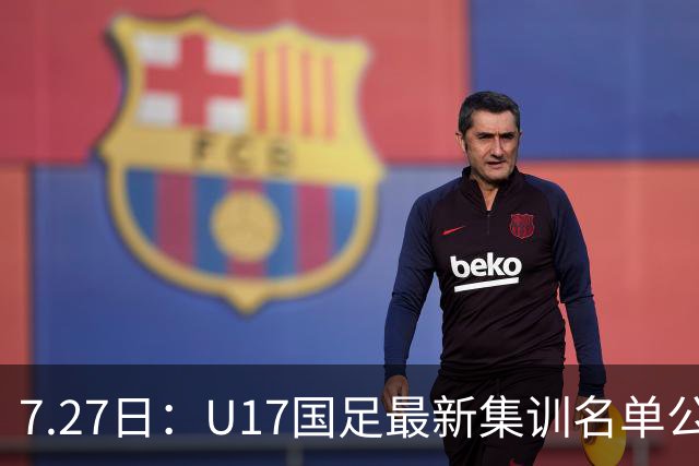 7.27日：U17国足最新集训名单公开，两名核心球员遗憾缺席，但皆有合理缘由