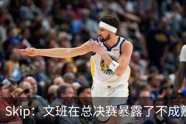 Skip：文班在总决赛暴露了不成熟 他说大话被尼克斯狠狠教训了